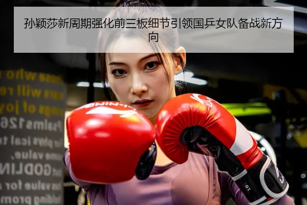孙颖莎新周期强化前三板细节引领国乒女队备战新方向