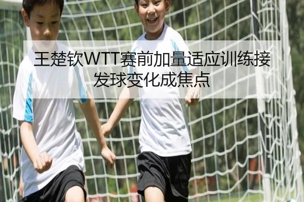王楚钦WTT赛前加量适应训练接发球变化成焦点